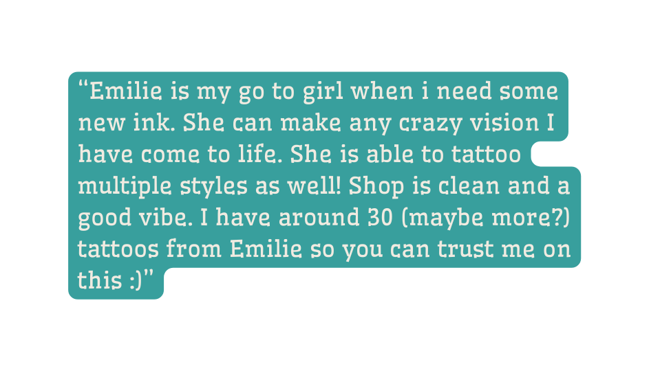 Emilie is my go to girl when i need some new ink She can make any crazy vision I have come to life She is able to tattoo multiple styles as well Shop is clean and a good vibe I have around 30 maybe more tattoos from Emilie so you can trust me on this